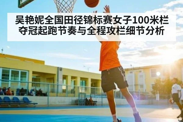 吴艳妮全国田径锦标赛女子100米栏夺冠起跑节奏与全程攻栏细节分析