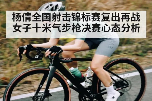 杨倩全国射击锦标赛复出再战女子十米气步枪决赛心态分析