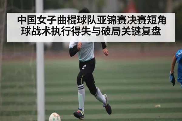 中国女子曲棍球队亚锦赛决赛短角球战术执行得失与破局关键复盘