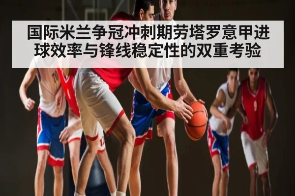 国际米兰争冠冲刺期劳塔罗意甲进球效率与锋线稳定性的双重考验